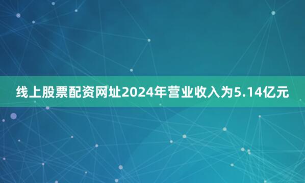 线上股票配资网址2024年营业收入为5.14亿元