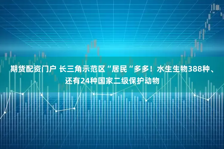 期货配资门户 长三角示范区“居民“多多！水生生物388种、还有24种国家二级保护动物