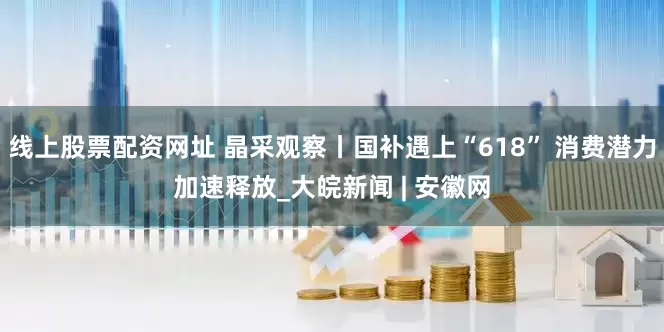 线上股票配资网址 晶采观察丨国补遇上“618” 消费潜力加速释放_大皖新闻 | 安徽网