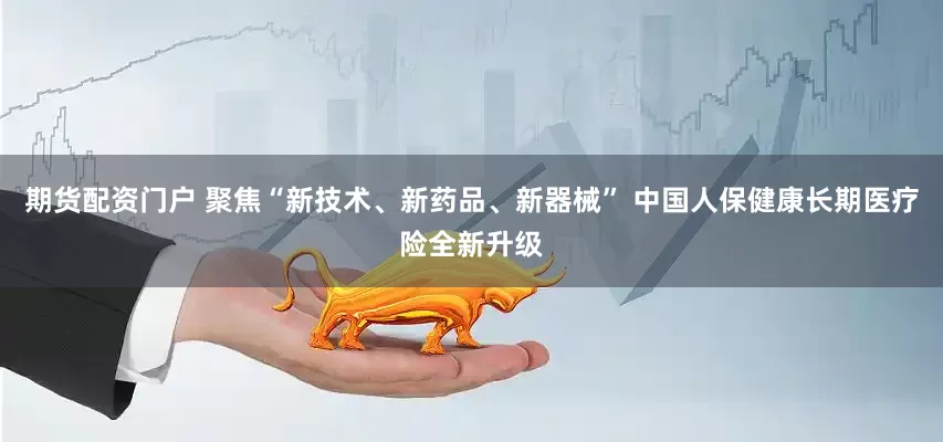 期货配资门户 聚焦“新技术、新药品、新器械” 中国人保健康长期医疗险全新升级