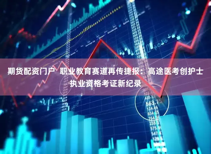 期货配资门户  职业教育赛道再传捷报：高途医考创护士执业资格考证新纪录