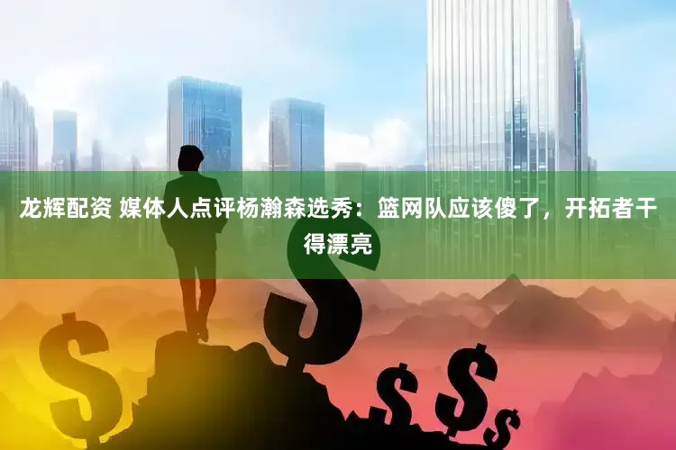 龙辉配资 媒体人点评杨瀚森选秀：篮网队应该傻了，开拓者干得漂亮