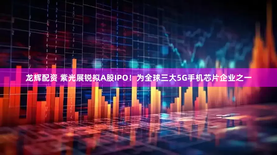 龙辉配资 紫光展锐拟A股IPO！为全球三大5G手机芯片企业之一