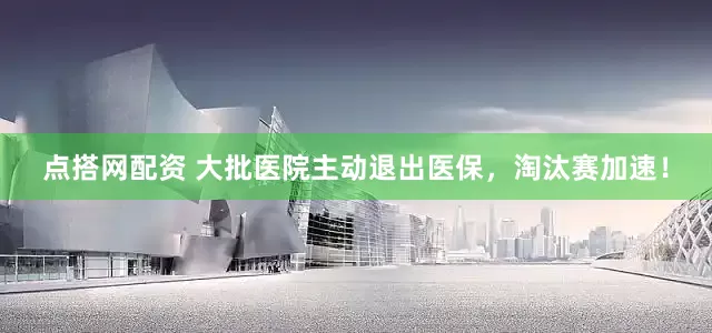 点搭网配资 大批医院主动退出医保，淘汰赛加速！