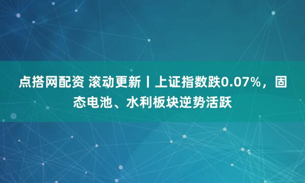 点搭网配资 滚动更新丨上证指数跌0.07%，固态电池、水利板块逆势活跃