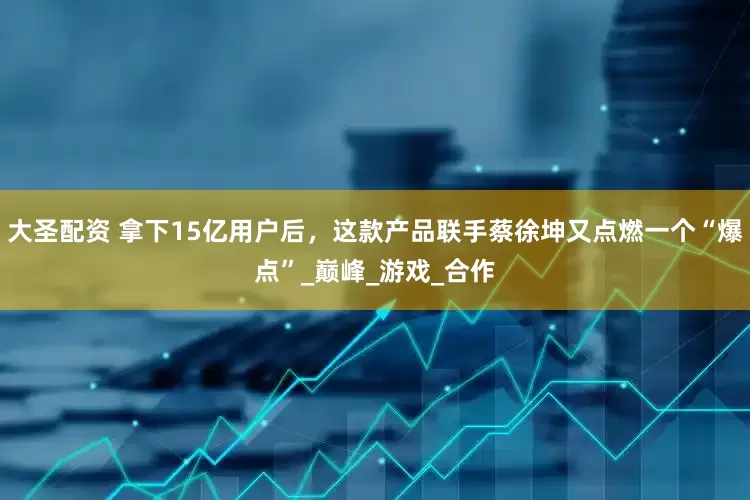 大圣配资 拿下15亿用户后，这款产品联手蔡徐坤又点燃一个“爆点”_巅峰_游戏_合作