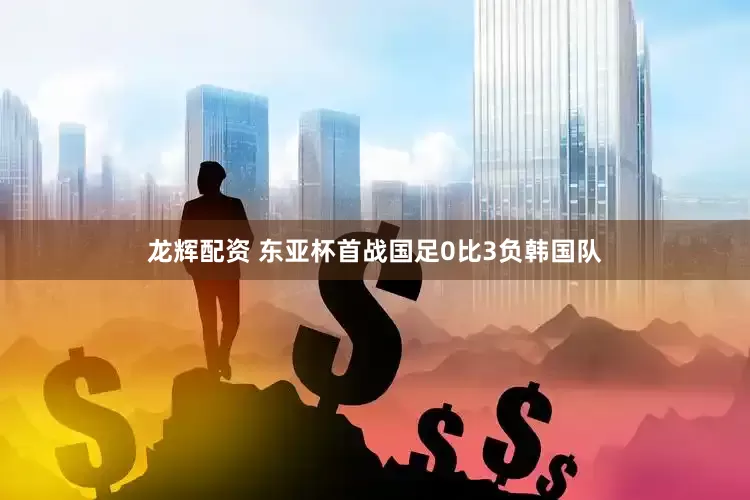 龙辉配资 东亚杯首战国足0比3负韩国队
