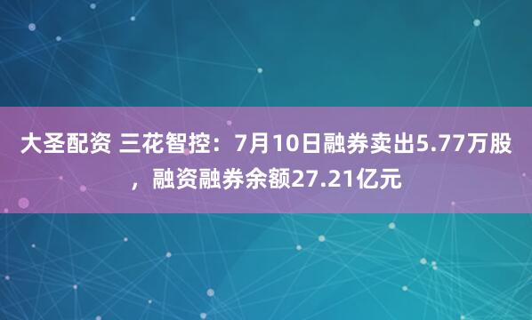 大圣配资 三花智控：7月10日融券卖出5.77万股，融资融券余额27.21亿元