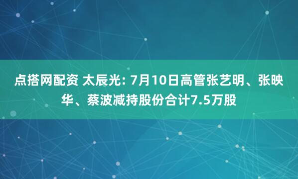 点搭网配资 太辰光: 7月10日高管张艺明、张映华、蔡波减持股份合计7.5万股