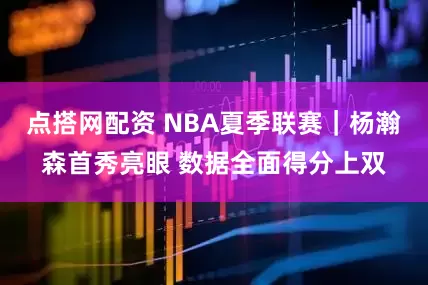 点搭网配资 NBA夏季联赛｜杨瀚森首秀亮眼 数据全面得分上双