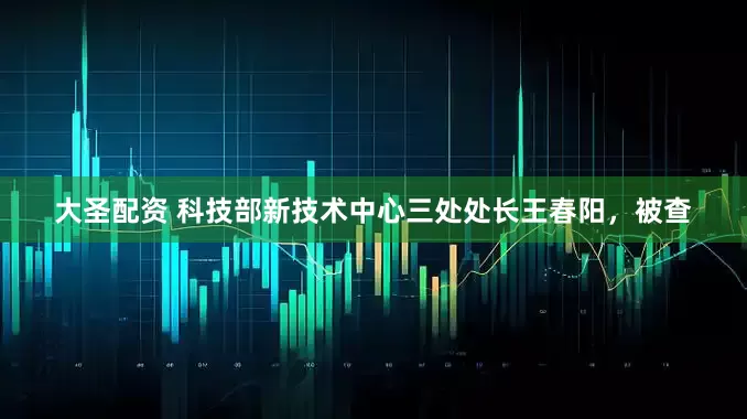 大圣配资 科技部新技术中心三处处长王春阳，被查