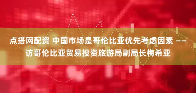 点搭网配资 中国市场是哥伦比亚优先考虑因素 ——访哥伦比亚贸易投资旅游局副局长梅希亚