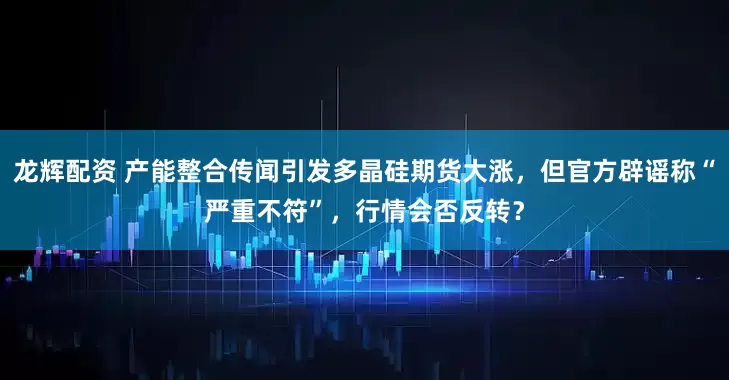 龙辉配资 产能整合传闻引发多晶硅期货大涨，但官方辟谣称“严重不符”，行情会否反转？