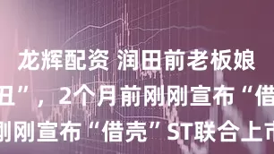 龙辉配资 润田前老板娘自曝“家丑”，2个月前刚刚宣布“借壳”ST联合上市
