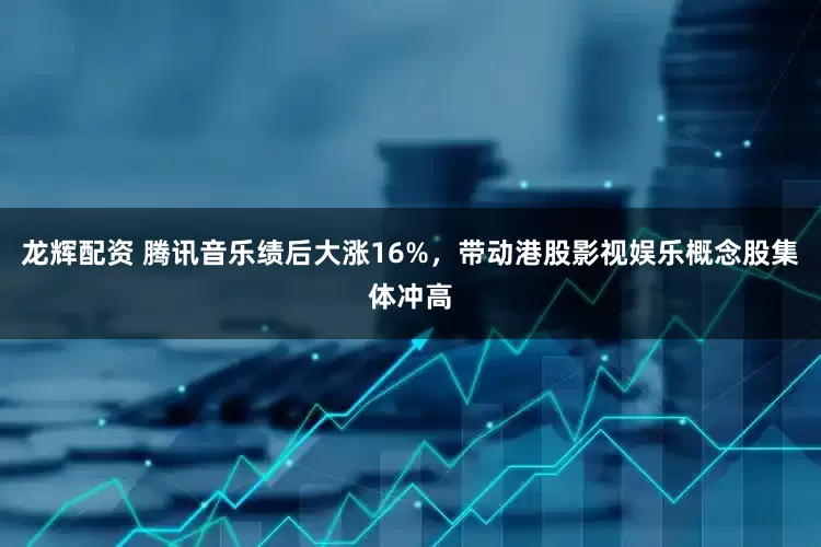 龙辉配资 腾讯音乐绩后大涨16%，带动港股影视娱乐概念股集体冲高