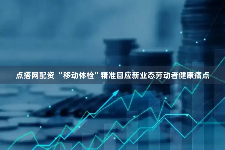 点搭网配资 “移动体检”精准回应新业态劳动者健康痛点
