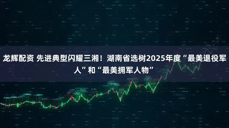 龙辉配资 先进典型闪耀三湘！湖南省选树2025年度“最美退役军人”和“最美拥军人物”﻿