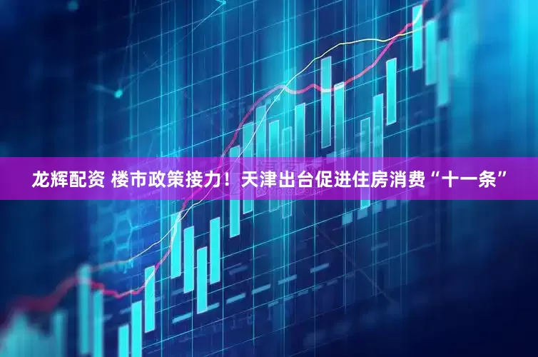 龙辉配资 楼市政策接力！天津出台促进住房消费“十一条”